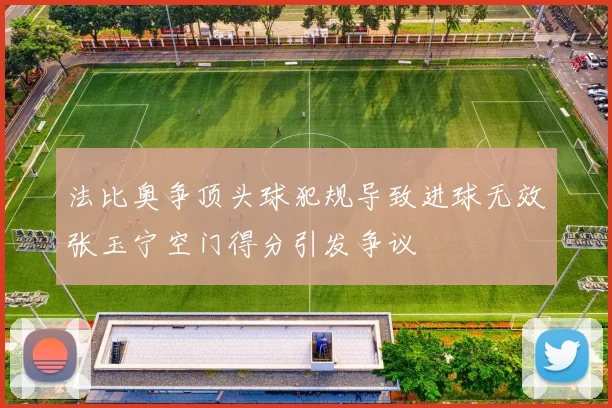 法比奥争顶头球犯规导致进球无效张玉宁空门得分引发争议
