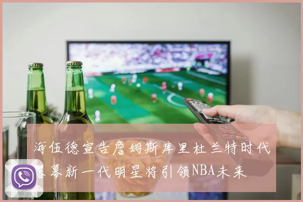 海伍德宣告詹姆斯库里杜兰特时代落幕新一代明星将引领NBA未来