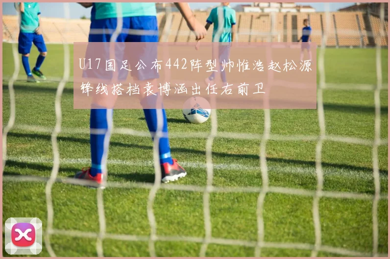 U17国足公布442阵型帅惟浩赵松源锋线搭档袁博涵出任右前卫