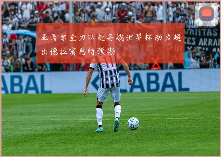 亚马尔全力以赴备战世界杯动力超出德拉富恩特预期