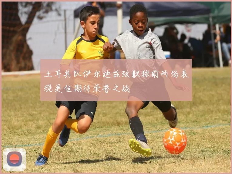 土耳其队伊尔迪兹致歉称前两场表现更佳期待荣誉之战