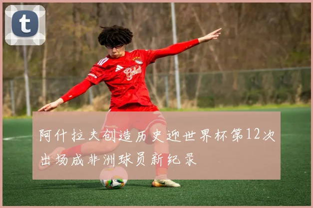 阿什拉夫创造历史迎世界杯第12次出场成非洲球员新纪录