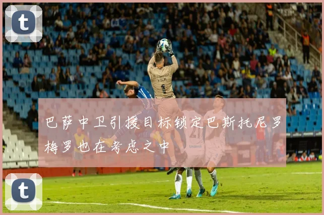 巴萨中卫引援目标锁定巴斯托尼罗梅罗也在考虑之中