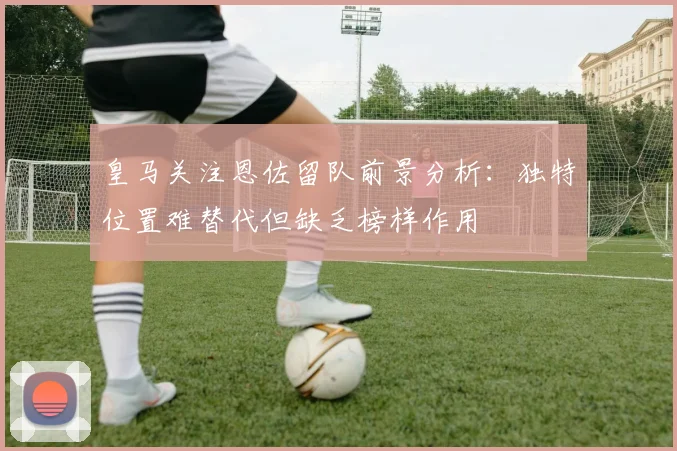 皇马关注恩佐留队前景分析：独特位置难替代但缺乏榜样作用