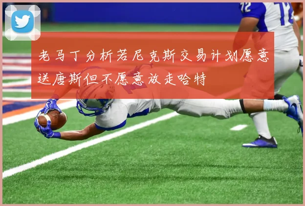 老马丁分析若尼克斯交易计划愿意送唐斯但不愿意放走哈特