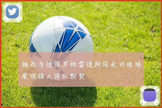 梅西与德保罗帕雷德斯同赴训练场展现强大团队默契