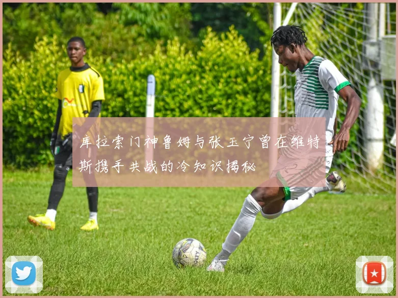 库拉索门神鲁姆与张玉宁曾在维特斯携手共战的冷知识揭秘