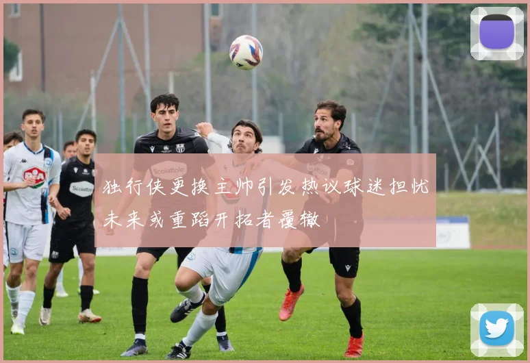 独行侠更换主帅引发热议球迷担忧未来或重蹈开拓者覆辙