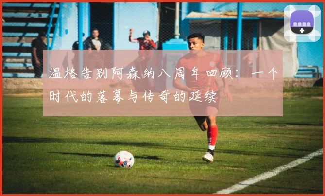 温格告别阿森纳八周年回顾：一个时代的落幕与传奇的延续