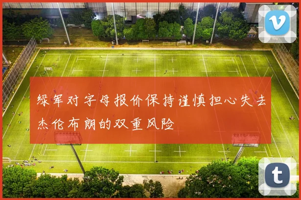 绿军对字母报价保持谨慎担心失去杰伦布朗的双重风险