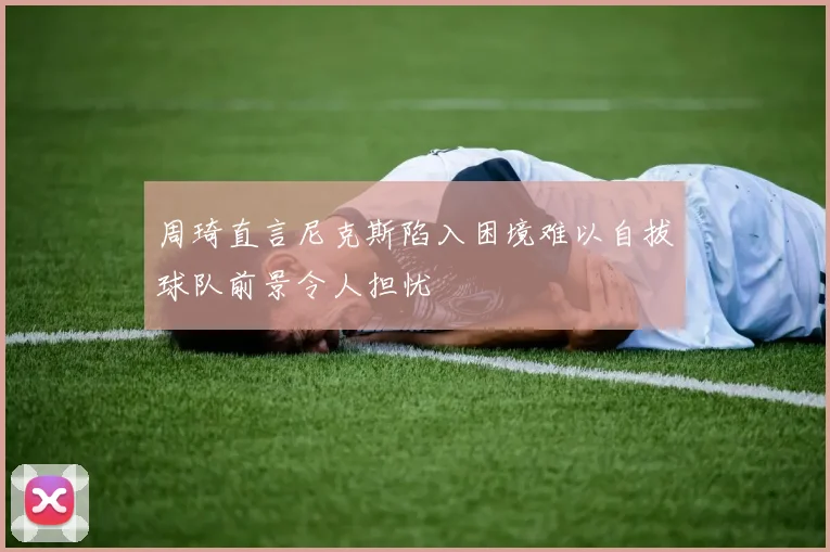 周琦直言尼克斯陷入困境难以自拔球队前景令人担忧