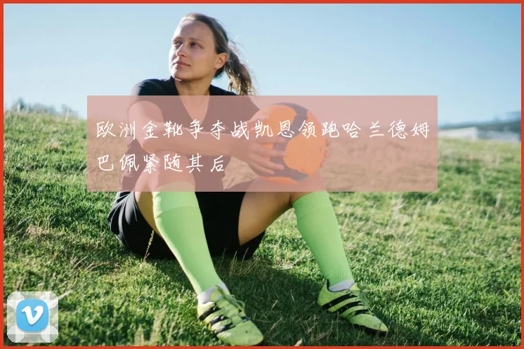欧洲金靴争夺战凯恩领跑哈兰德姆巴佩紧随其后