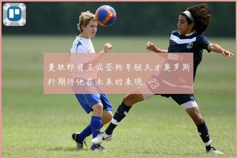 曼联即将正式签约年轻天才奥罗斯科期待他在未来的表现