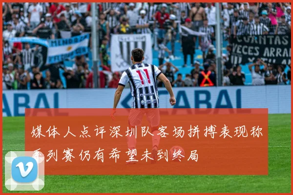 媒体人点评深圳队客场拼搏表现称系列赛仍有希望未到终局