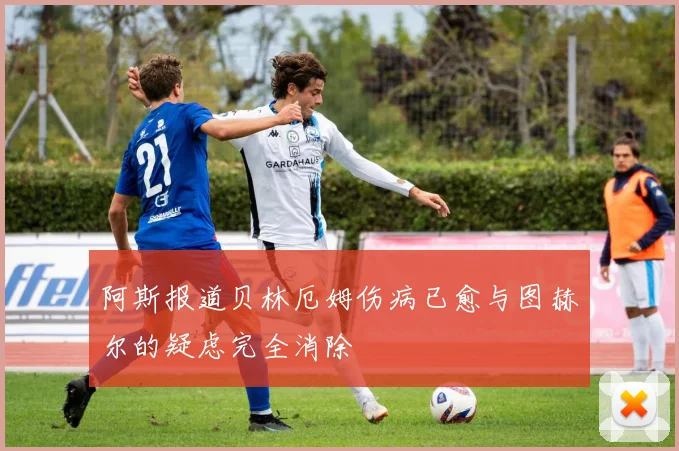 阿斯报道贝林厄姆伤病已愈与图赫尔的疑虑完全消除