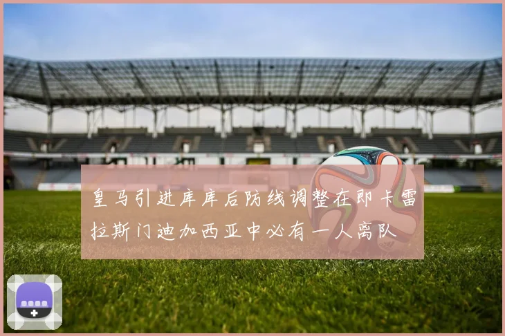 皇马引进库库后防线调整在即卡雷拉斯门迪加西亚中必有一人离队