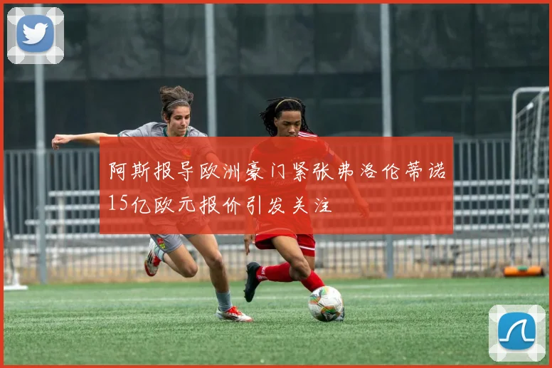 阿斯报导欧洲豪门紧张弗洛伦蒂诺15亿欧元报价引发关注