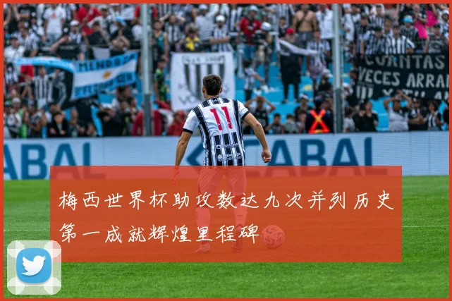 梅西世界杯助攻数达九次并列历史第一成就辉煌里程碑