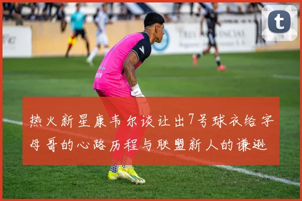 热火新星康韦尔谈让出7号球衣给字母哥的心路历程与联盟新人的谦逊态度