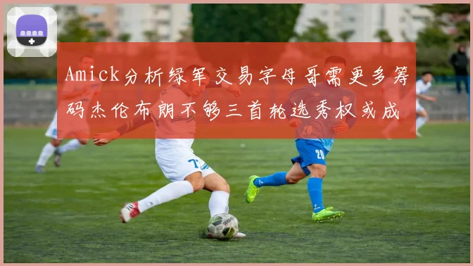 Amick分析绿军交易字母哥需更多筹码杰伦布朗不够三首轮选秀权或成关键