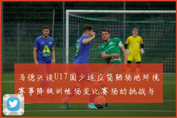 马德兴谈U17国少适应简陋场地环境赛事降级训练场变比赛场的挑战与应对