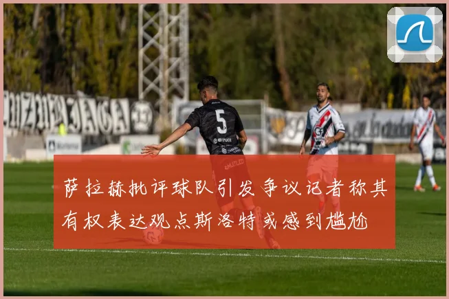萨拉赫批评球队引发争议记者称其有权表达观点斯洛特或感到尴尬