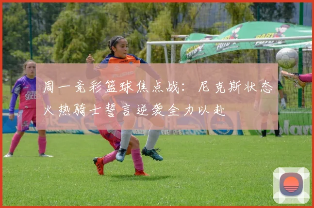 周一竞彩篮球焦点战：尼克斯状态火热骑士誓言逆袭全力以赴